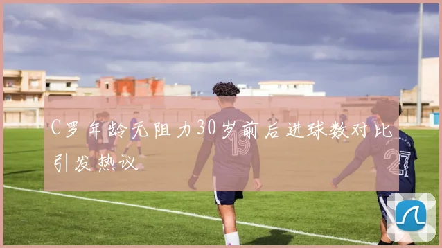 C罗年龄无阻力30岁前后进球数对比引发热议