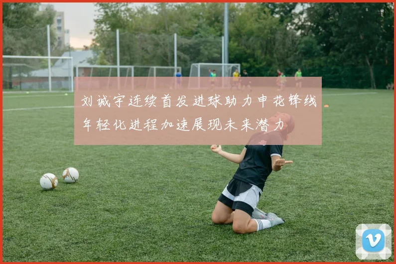 刘诚宇连续首发进球助力申花锋线年轻化进程加速展现未来潜力
