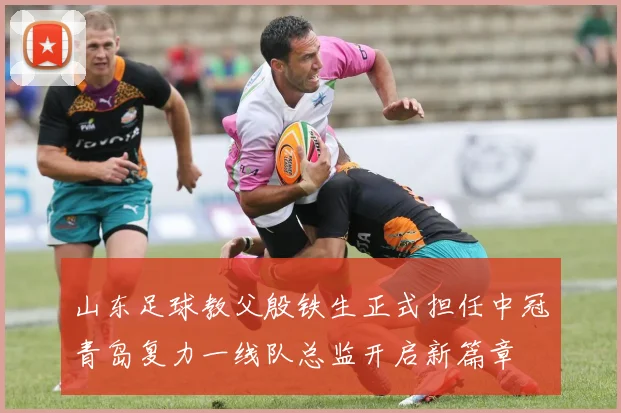 山东足球教父殷铁生正式担任中冠青岛复力一线队总监开启新篇章