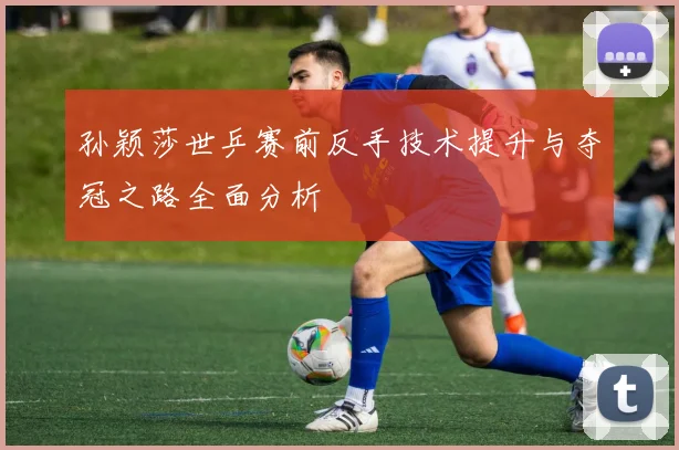 孙颖莎世乒赛前反手技术提升与夺冠之路全面分析