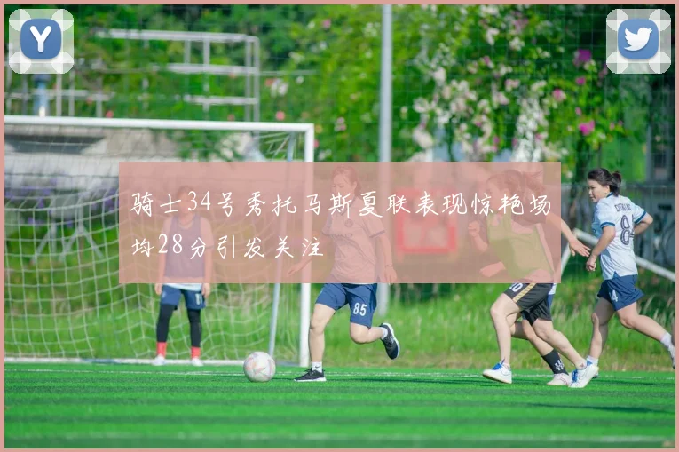 骑士34号秀托马斯夏联表现惊艳场均28分引发关注