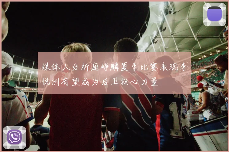 媒体人分析庞峥麟夏季比赛表现李悦洲有望成为后卫核心力量