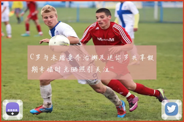 C罗与未婚妻乔治娜及迷你罗共享假期幸福时光晒照引关注